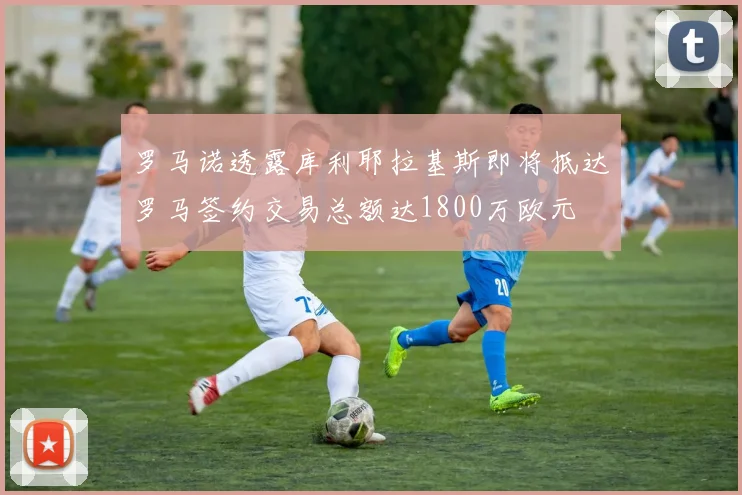 罗马诺透露库利耶拉基斯即将抵达罗马签约交易总额达1800万欧元