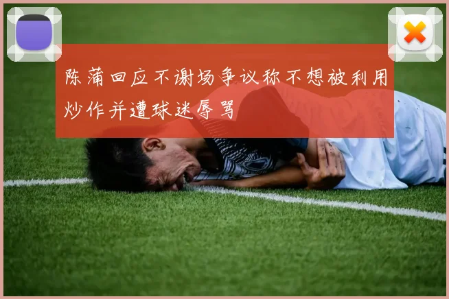 陈蒲回应不谢场争议称不想被利用炒作并遭球迷辱骂