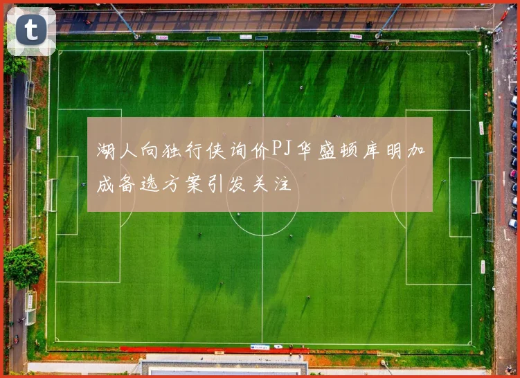 湖人向独行侠询价PJ华盛顿库明加成备选方案引发关注