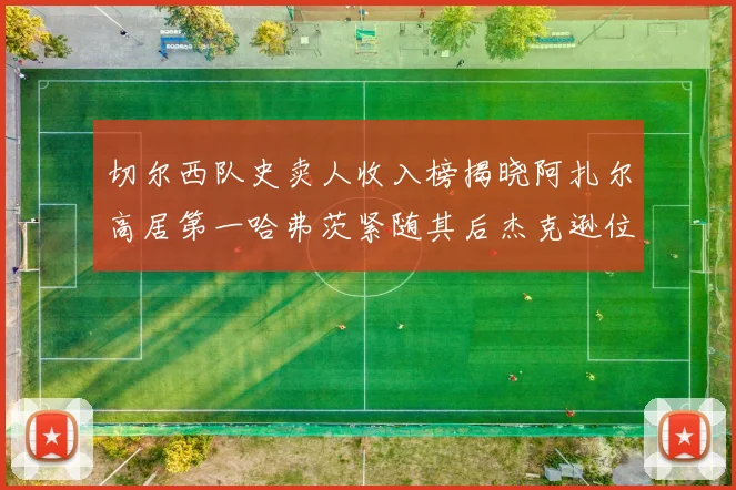 切尔西队史卖人收入榜揭晓阿扎尔高居第一哈弗茨紧随其后杰克逊位列第八