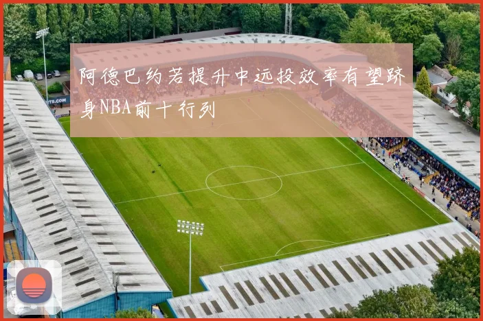 阿德巴约若提升中远投效率有望跻身NBA前十行列