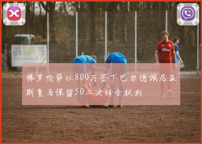 佛罗伦萨以800万签下巴尔德佩尼亚斯皇马保留50二次转会权利