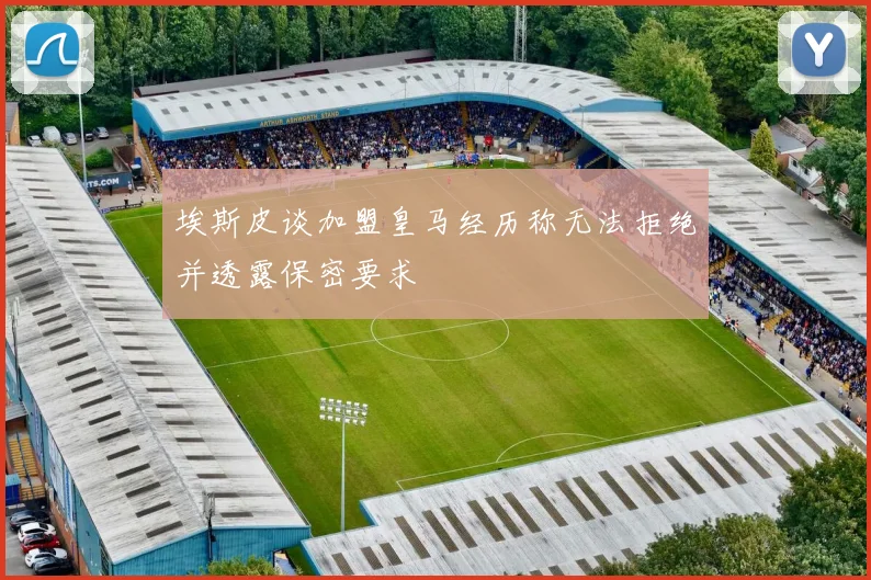埃斯皮谈加盟皇马经历称无法拒绝并透露保密要求