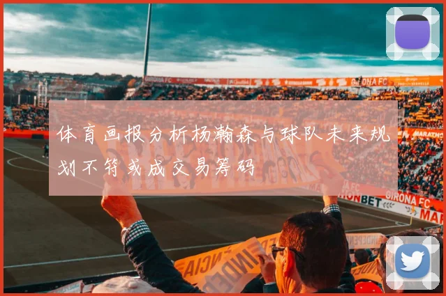体育画报分析杨瀚森与球队未来规划不符或成交易筹码