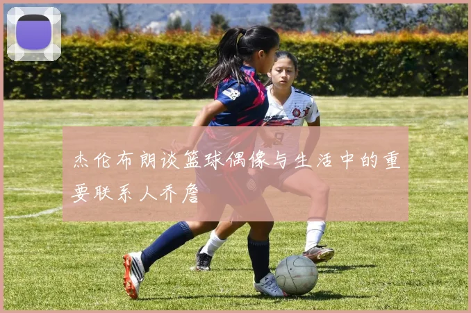 杰伦布朗谈篮球偶像与生活中的重要联系人乔詹