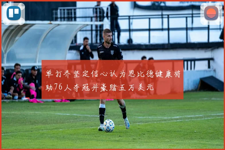 单打乔坚定信心认为恩比德健康将助76人夺冠并豪赌五万美元