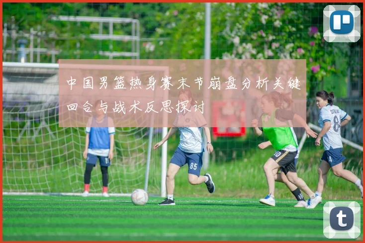 中国男篮热身赛末节崩盘分析关键回合与战术反思探讨
