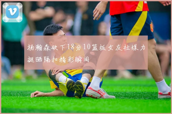 杨瀚森砍下18分10篮板女友社媒力挺晒隔扣精彩瞬间