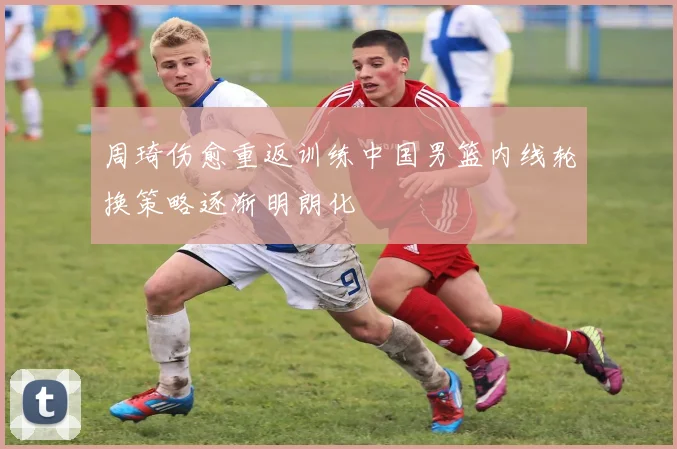 周琦伤愈重返训练中国男篮内线轮换策略逐渐明朗化