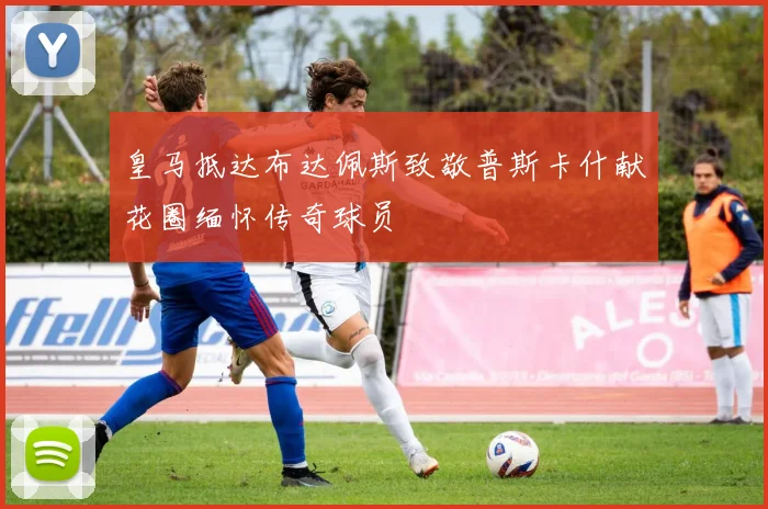 皇马抵达布达佩斯致敬普斯卡什献花圈缅怀传奇球员