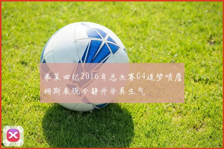 弗莱回忆2016年总决赛G4追梦喷詹姆斯表现冷静并非真生气