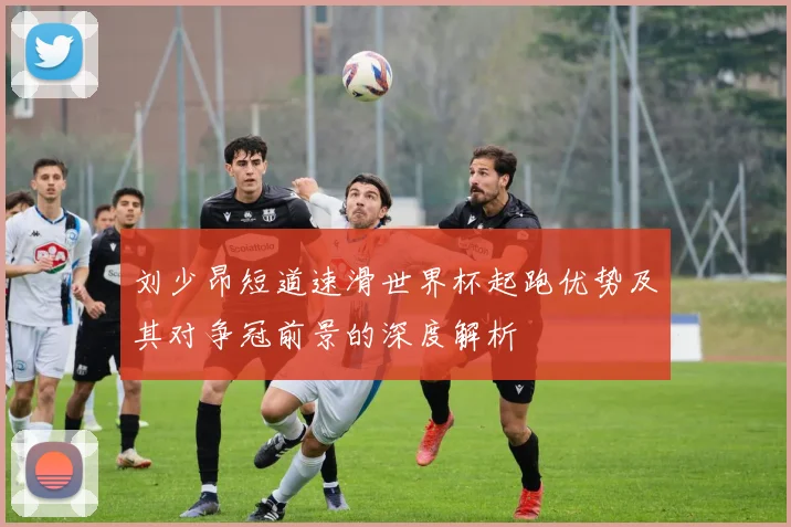 刘少昂短道速滑世界杯起跑优势及其对争冠前景的深度解析