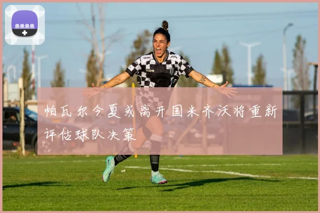 帕瓦尔今夏或离开国米齐沃将重新评估球队决策