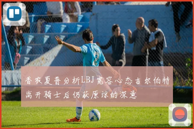 香农夏普分析LBJ宽容心态吉尔伯特离开骑士后仍获原谅的深意