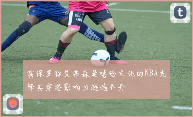 富保罗称艾弗森是嘻哈文化的NBA先锋其穿搭影响力超越乔丹