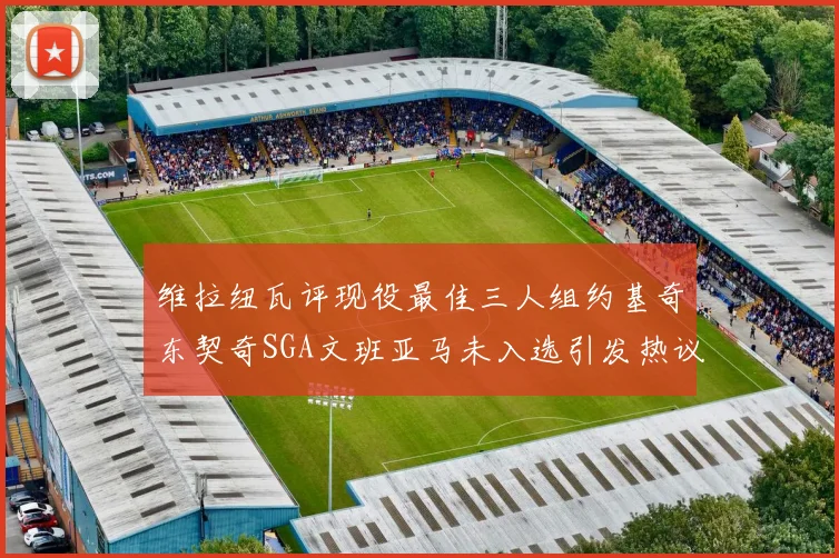 维拉纽瓦评现役最佳三人组约基奇东契奇SGA文班亚马未入选引发热议
