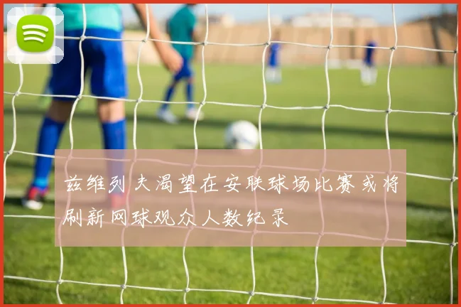 兹维列夫渴望在安联球场比赛或将刷新网球观众人数纪录