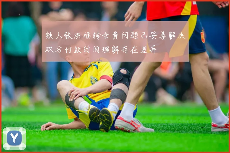 铁人张洪福转会费问题已妥善解决双方付款时间理解存在差异