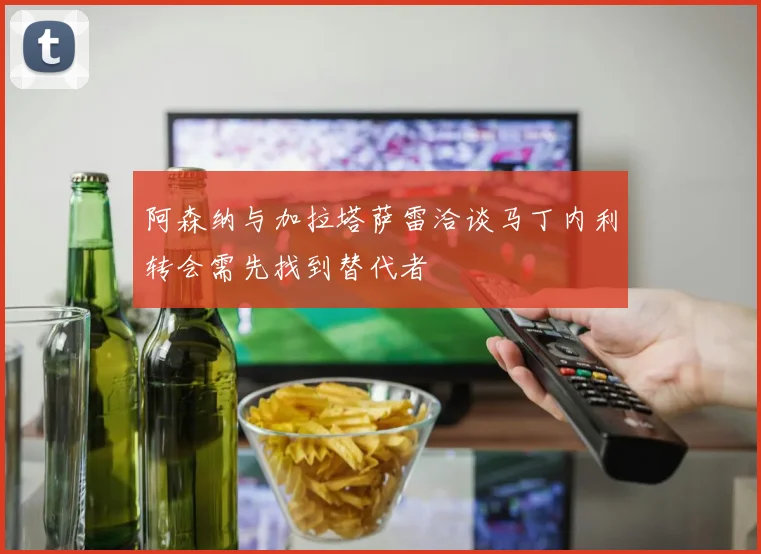 阿森纳与加拉塔萨雷洽谈马丁内利转会需先找到替代者