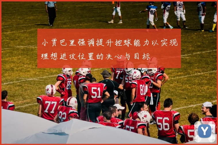 小贾巴里强调提升控球能力以实现理想进攻位置的决心与目标