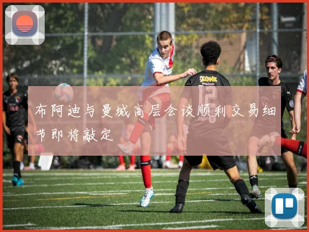 布阿迪与曼城高层会谈顺利交易细节即将敲定