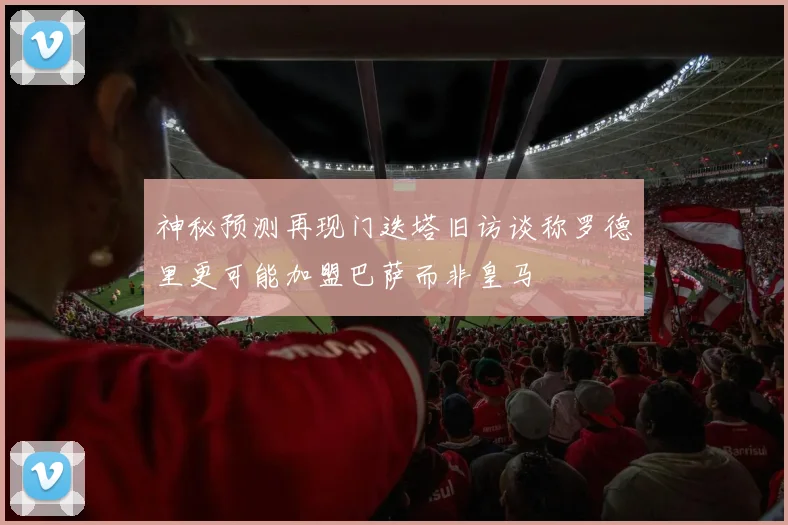神秘预测再现门迭塔旧访谈称罗德里更可能加盟巴萨而非皇马
