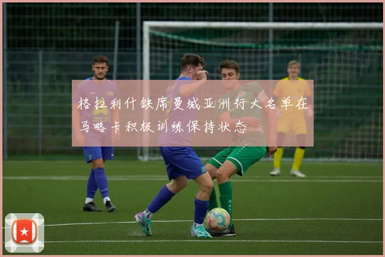 格拉利什缺席曼城亚洲行大名单在马略卡积极训练保持状态