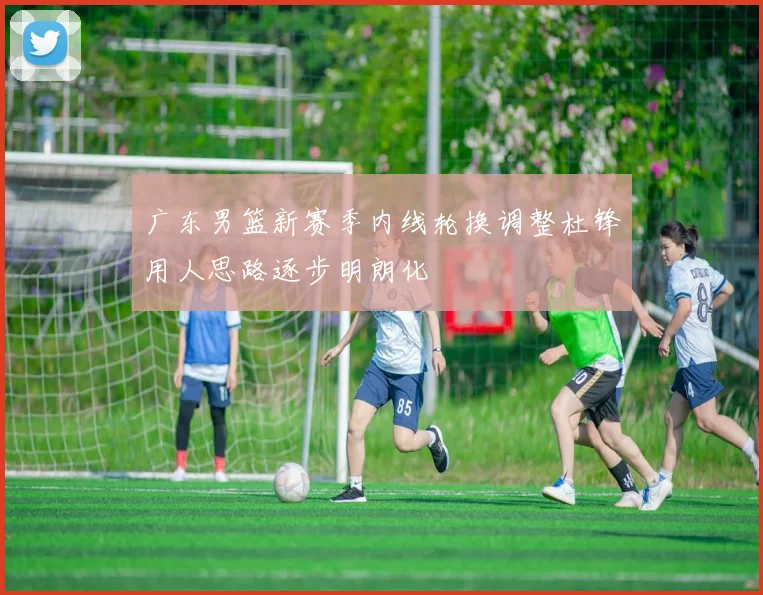 广东男篮新赛季内线轮换调整杜锋用人思路逐步明朗化