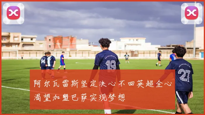 阿尔瓦雷斯坚定决心不回英超全心渴望加盟巴萨实现梦想