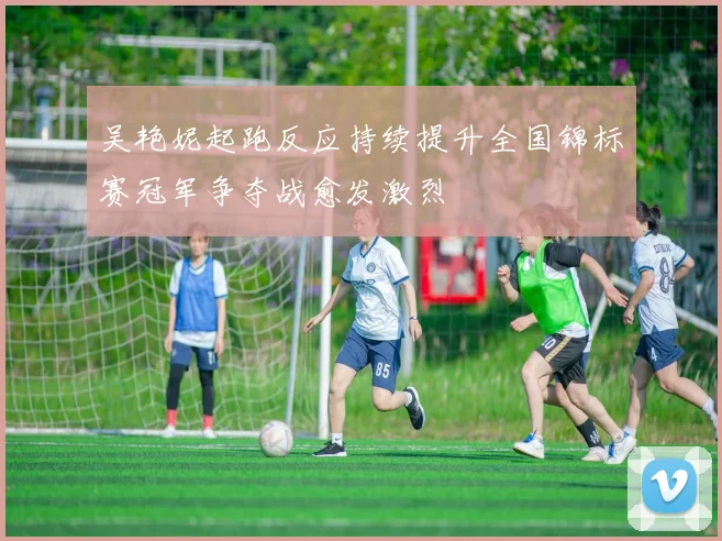 吴艳妮起跑反应持续提升全国锦标赛冠军争夺战愈发激烈