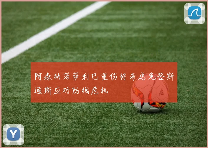阿森纳若萨利巴重伤将考虑免签斯通斯应对防线危机