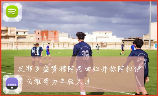 皮耶罗盛赞穆阿尼回归并称阿拉伊贝戈维奇为年轻天才