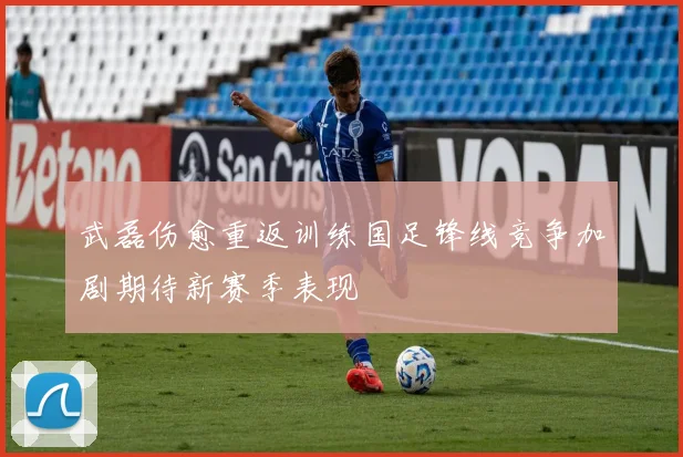 武磊伤愈重返训练国足锋线竞争加剧期待新赛季表现