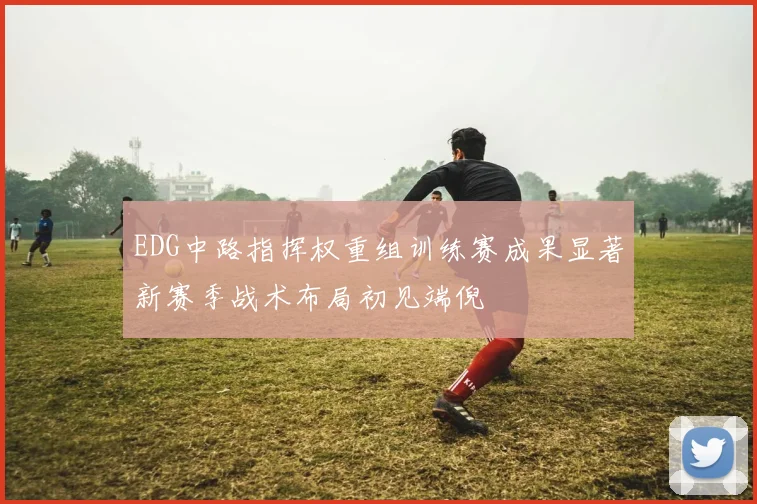 EDG中路指挥权重组训练赛成果显著新赛季战术布局初见端倪