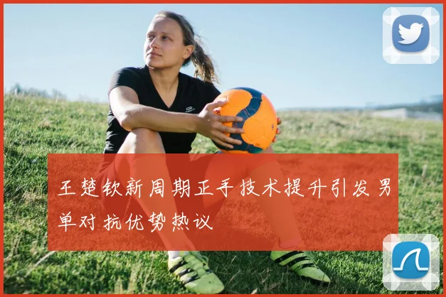 王楚钦新周期正手技术提升引发男单对抗优势热议