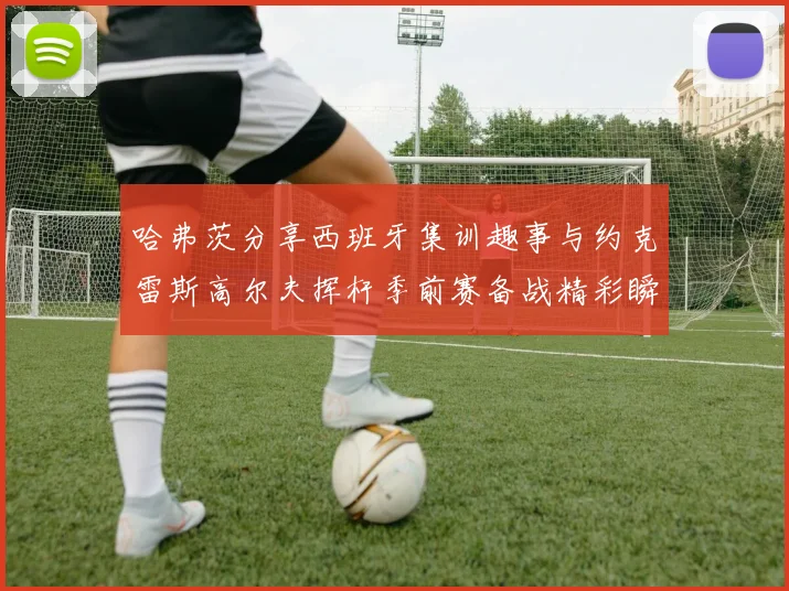 哈弗茨分享西班牙集训趣事与约克雷斯高尔夫挥杆季前赛备战精彩瞬间