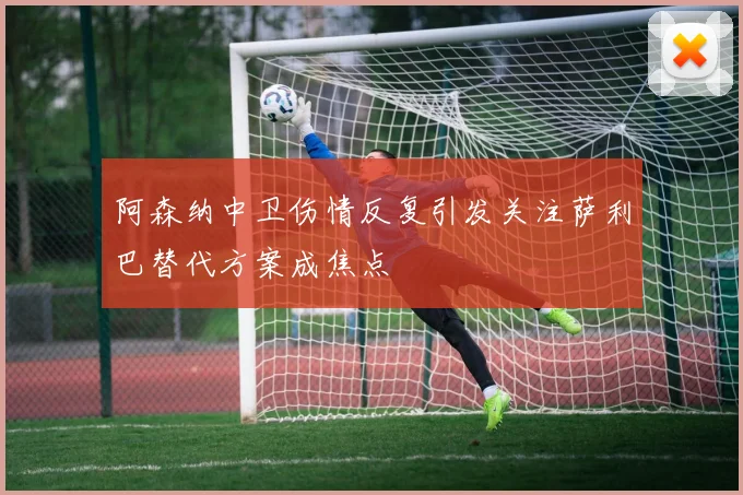 阿森纳中卫伤情反复引发关注萨利巴替代方案成焦点
