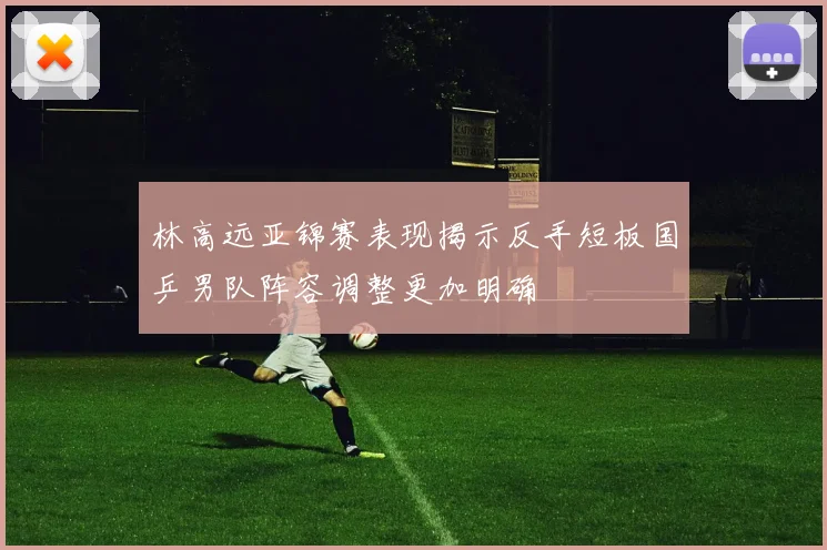 林高远亚锦赛表现揭示反手短板国乒男队阵容调整更加明确